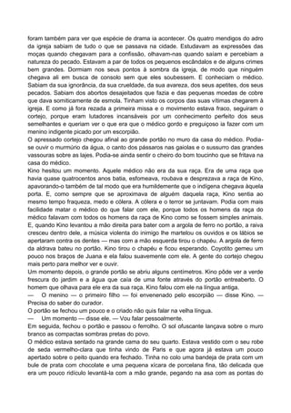 foram também para ver que espécie de drama ia acontecer. Os quatro mendigos do adro
da igreja sabiam de tudo o que se passava na cidade. Estudavam as expressões das
moças quando chegavam para a confissão, olhavam-nas quando saíam e percebiam a
natureza do pecado. Estavam a par de todos os pequenos escândalos e de alguns crimes
bem grandes. Dormiam nos seus pontos à sombra da igreja, de modo que ninguém
chegava ali em busca de consolo sem que eles soubessem. E conheciam o médico.
Sabiam da sua ignorância, da sua crueldade, da sua avareza, dos seus apetites, dos seus
pecados. Sabiam dos abortos desajeitados que fazia e das pequenas moedas de cobre
que dava somiticamente de esmola. Tinham visto os corpos das suas vítimas chegarem à
igreja. E como já fora rezada a primeira missa e o movimento estava fraco, seguiram o
cortejo, porque eram lutadores incansáveis por um conhecimento perfeito dos seus
semelhantes e queriam ver o que era que o médico gordo e preguiçoso ia fazer com um
menino indigente picado por um escorpião.
O apressado cortejo chegou afinal ao grande portão no muro da casa do médico. Podia-
se ouvir o murmúrio da água, o canto dos pássaros nas gaiolas e o sussurro das grandes
vassouras sobre as lajes. Podia-se ainda sentir o cheiro do bom toucinho que se fritava na
casa do médico.
Kino hesitou um momento. Aquele médico não era da sua raça. Era de uma raça que
havia quase quatrocentos anos batia, esfomeava, roubava e desprezava a raça de Kino,
apavorando-o também de tal modo que era humildemente que o indígena chegava àquela
porta. E, como sempre que se aproximava de alguém daquela raça, Kino sentia ao
mesmo tempo fraqueza, medo e cólera. A cólera e o terror se juntavam. Podia com mais
facilidade matar o médico do que falar com ele, porque todos os homens da raça do
médico falavam com todos os homens da raça de Kino como se fossem simples animais.
E, quando Kino levantou a mão direita para bater com a argola de ferro no portão, a raiva
cresceu dentro dele, a música violenta do inimigo lhe martelou os ouvidos e os lábios se
apertaram contra os dentes — mas com a mão esquerda tirou o chapéu. A argola de ferro
da aldrava bateu no portão. Kino tirou o chapéu e ficou esperando. Coyotito gemeu um
pouco nos braços de Juana e ela falou suavemente com ele. A gente do cortejo chegou
mais perto para melhor ver e ouvir.
Um momento depois, o grande portão se abriu alguns centímetros. Kino pôde ver a verde
frescura do jardim e a água que caía de uma fonte através do portão entreaberto. O
homem que olhava para ele era da sua raça. Kino falou com ele na língua antiga.
— O menino — o primeiro filho — foi envenenado pelo escorpião — disse Kino. —
Precisa do saber do curador.
O portão se fechou um pouco e o criado não quis falar na velha língua.
— Um momento — disse ele. — Vou falar pessoalmente.
Em seguida, fechou o portão e passou o ferrolho. O sol ofuscante lançava sobre o muro
branco as compactas sombras pretas do povo.
O médico estava sentado na grande cama do seu quarto. Estava vestido com o seu robe
de seda vermelho-clara que tinha vindo de Paris e que agora já estava um pouco
apertado sobre o peito quando era fechado. Tinha no colo uma bandeja de prata com um
bule de prata com chocolate e uma pequena xícara de porcelana fina, tão delicada que
era um pouco ridículo levantá-la com a mão grande, pegando na asa com as pontas do
 