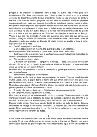 polegar e do indicador e esticando para o lado os outros três dedos para não
atrapalharem. Os olhos descansavam em bolsas gordas de carne e a boca estava
descaída de descontentamento. Estava engordando muito e a voz era rouca da gordura
que lhe fazia pressão sobre a garganta. Ao lado dele, na mesinha, havia um pequeno
gongo oriental e um vaso com cigarros. A mobília do quarto era pesada, escura e triste.
Os quadros eram religiosos, até o grande retrato de sua defunta mulher que, se missas
determinadas em testamento e pagas com o dinheiro que ela deixara bastassem para
isso, já estava no céu. Em outros tempos, o médico fizera brevemente parte do grande
mundo e toda a sua vida posterior se cifrava em recordações e saudades da França.
"Aquilo é que era vida civilizada. ..", dizia ele, querendo dizer com isso que com pouco
dinheiro conseguira manter uma amante e comer em restaurantes. Serviu outra xícara de
chocolate e partiu nos dedos um biscoito. O criado chegou do portão e ficou à porta,
esperando que ele o visse.
— Que é? — perguntou o médico.
— É um indiozinho com um menino. Diz que foi picado por um escorpião.
O médico pousou cuidadosamente a xícara antes de dar vazão à sua raiva.
— Será que eu não tenho mais nada o que fazer senão curar indiozinhos de picadas de
insetos? Sou médico e não veterinário!
— Sim, patrão — disse o criado.
— O homem tem dinheiro? — perguntou o médico. — Não, essa gente nunca tem
dinheiro. Só eu, só eu no mundo é que tenho de trabalhar de graça... e estou cansado
disso. Vá ver se ele tem algum dinheiro!
O criado abriu um pouquinho o portão e olhou para a gente que esperava. Falou dessa
vez na antiga língua.
— Tem dinheiro para pagar o tratamento?
Kino estendeu a mão para um lugar secreto debaixo da manta. Tirou um papel dobrado
muitas vezes. Abriu o papel dobra a dobra, até que afinal apareceram oito pequenas
pérolas defeituosas, feias e cinzentas como pequenas úlceras, chatas e quase sem valor.
O criado pegou o papel e tornou a fechar o portão, mas dessa vez não demorou. Abriu o
portão apenas o suficiente para devolver o papel.
— O doutor não está — disse ele. — Foi chamado para um caso urgente.
E, com vergonha, fechou rapidamente o portão.
Uma onda de vergonha se espalhou então por todo o cortejo. Dispersaram-se todos. Os
mendigos voltaram para a escadaria da igreja, os curiosos seguiram o seu caminho e os
vizinhos partiram para que a humilhação pública de Kino não lhes ficasse nos olhos.
Durante muito tempo, Kino ficou parado diante do portão, ao lado de Juana. Colocou
lentamente na cabeça o seu chapéu suplicante. De repente, deu um soco arrasador no
portão. Ficou muito admirado olhando os nós dos dedos esfolados e o sangue que lhe
corria vagarosamente por entre os dedos.
2
A vila ficava num vasto estuário, com as suas velhas casas amarelas estendidas à beira
da praia. E na praia alinhavam-se as canoas azuis e brancas de Nayarit, que eram
conservadas através de gerações por uma massa resistente à água e com uma dureza de
 