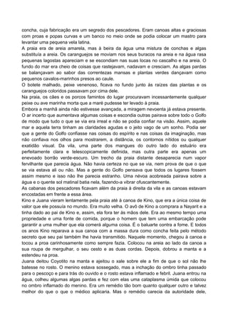 concha, cuja fabricação era um segredo dos pescadores. Eram canoas altas e graciosas
com proas e popas curvas e um banco no meio onde se podia colocar um mastro para
levantar uma pequena vela latina.
A praia era de areia amarela, mas à beira da água uma mistura de conchas e algas
substituía a areia. Os caranguejos se moviam nos seus buracos na areia e na água rasa
pequenas lagostas apareciam e se escondiam nas suas locas no cascalho e na areia. O
fundo do mar era cheio de coisas que rastejavam, nadavam e cresciam. As algas pardas
se balançavam ao sabor das correntezas mansas e plantas verdes dançavam como
pequenos cavalos-marinhos presos ao caule.
O botete malhado, peixe venenoso, ficava no fundo junto às raízes das plantas e os
caranguejos coloridos passavam por cima dele.
Na praia, os cães e os porcos famintos do lugar procuravam incessantemente qualquer
peixe ou ave marinha morta que a maré pudesse ter levado à praia.
Embora a manhã ainda não estivesse avançada, a miragem nevoenta já estava presente.
O ar incerto que aumentava algumas coisas e escondia outras pairava sobre todo o Golfo
de modo que tudo o que se via era irreal e não se podia confiar na visão. Assim, aquele
mar e aquela terra tinham as claridades agudas e o jeito vago de um sonho. Podia ser
que a gente do Golfo confiasse nas coisas do espírito e nas coisas da imaginação, mas
não confiava nos olhos para mostrarem, a distância, os contornos nítidos ou qualquer
exatidão visual. Da vila, uma parte dos mangues do outro lado do estuário era
perfeitamente clara e telescopicamente definida, mas outra parte era apenas um
enevoado borrão verde-escuro. Um trecho da praia distante desaparecia num vapor
fervilhante que parecia água. Não havia certeza no que se via, nem prova de que o que
se via estava ali ou não. Mas a gente do Golfo pensava que todos os lugares fossem
assim mesmo e isso não lhe parecia estranho. Uma névoa acobreada pairava sobre a
água e o quente sol matinal batia nela, fazendo-a vibrar ofuscantemente.
As cabanas dos pescadores ficavam além da praia à direita da vila e as canoas estavam
encostadas em frente a essa área.
Kino e Juana vieram lentamente pela praia até à canoa de Kino, que era a única coisa de
valor que ele possuía no mundo. Era muito velha. O avô de Kino a comprara a Nayarit e a
tinha dado ao pai de Kino e, assim, ela fora ter às mãos dele. Era ao mesmo tempo uma
propriedade e uma fonte de comida, porque o homem que tem uma embarcação pode
garantir a uma mulher que ela comerá alguma coisa. É o baluarte contra a fome. E todos
os anos Kino reparava a sua canoa com a massa dura como concha feita pelo método
secreto que seu pai também lhe havia transmitido. Naquele momento, chegou à canoa e
tocou a proa carinhosamente como sempre fazia. Colocou na areia ao lado da canoa a
sua roupa de mergulhar, o seu cesto e as duas cordas. Depois, dobrou a manta e a
estendeu na proa.
Juana deitou Coyotito na manta e ajeitou o xale sobre ele a fim de que o sol não lhe
batesse no rosto. O menino estava sossegado, mas a inchação do ombro tinha passado
para o pescoço e para trás do ouvido e o rosto estava inflamado e febril. Juana entrou na
água, colheu algumas algas pardas e fez com elas uma cataplasma úmida que colocou
no ombro inflamado do menino. Era um remédio tão bom quanto qualquer outro e talvez
melhor do que o que o médico aplicaria. Mas o remédio carecia da autoridade dele,
 
