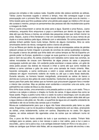 porque era simples e não custava nada. Coyotito ainda não estava sentindo as eólicas.
Talvez Juana houvesse sugado o veneno a tempo, mas não conseguia sugar a sua
preocupação com o primeiro filho. Não havia rezado diretamente pela cura do menino —
tinha rezado para que Kino pudesse achar uma pérola para pagar ao médico a fim de que
ele curasse o menino, porque os pensamentos das pessoas são tão insubstanciais quanto
a miragem do Golfo.
Kino e Juana empurraram a canoa da praia para a água. Quando a proa flutuou, Juana
embarcou, enquanto Kino empurrava a popa e caminhava por dentro da água ao lado
dela até que ela flutuou e tremeu ao embate das pequenas ondas que vinham morrer na
praia. Depois, Juana e Kino fenderam o mar em coordenação com os seus remos de pá
dupla e a canoa deslizou pela água, sibilando com a velocidade. Os outros pescadores de
pérolas tinham partido havia muito tempo. Dentro de alguns momentos, Kino os veria
amontoados dentro da névoa, navegando sobre o banco de pérolas.
A luz se filtrava por dentro da água até ao banco onde as encrespadas ostras de pérolas
estavam presas ao fundo irregular e juncado de conchas de ostras quebradas e abertas.
Era aquele o banco de pérolas que tinha dado em outros tempos ao Rei da Espanha um
grande poder na Europa, ajudando-o a pagar as suas guerras e a ornamentar as igrejas
para o bem da sua alma. As ostras cinzentas com babados como saias nas conchas, as
ostras incrustadas de cracas com filamentos de algas presos às saias e pequenos
caranguejos subindo por elas. Um acidente podia acontecer a essas ostras, um grão de
areia podia pousar nas dobras do músculo e irritar a carne até que como medida de
defesa a carne cobrisse o grão de areia com uma camada de macio cimento. Mas,
havendo começado, a carne continuava a cobrir o corpo estranho até que este se
soltasse em algum movimento violento de marés ou até que a ostra fosse destruída.
Durante séculos, os homens haviam mergulhado, arrancando as ostras do banco e
abrindo-as à procura dos grãos de areia recobertos. Cardumes de peixes viviam perto do
banco para ficar perto das ostras que os homens que procuravam jogavam fora e morder
o interior das conchas. Mas as pérolas eram acidentes e encontrar uma era sorte, uma
palmadinha nas costas de Deus ou dos deuses.
Kino tinha duas cordas, uma amarrada a uma pesada pedra e a outra, a um cesto. Tirou a
camisa e as calças e colocou o chapéu no fundo da canoa. A água estava lisa como se
fosse azeite. Pegou a pedra numa mão e o cesto na outra e escorregou com os pés para
a frente pelo costado e a pedra o levou até ao fundo. As bolhas subiam atrás dele até que
a água clareou e ele pôde ver. No alto, a superfície da água era um espelho ondulante de
claridade e ele via os fundos das canoas que o invadiam.
Moveu-se cuidadosamente para que a água não fosse obscurecida pela lama ou pela
areia. Enganchou o pé no nó da pedra e trabalhou rapidamente com as mãos, arrancando
as ostras, umas isoladamente, outras em cachos. Depositou-as no cesto. Em alguns
lugares, as ostras estavam tão agarradas umas às outras que se soltavam numa só
massa.
Ora, o povo de Kino havia cantado de tudo o que acontecia ou existia. Tinham feito
cantigas para os peixes, para o mar raivoso e para o mar calmo, para a luz e para a
escuridão,, para o sol e para a lua, e as cantigas estavam todas em Kino e no seu povo —
todas as cantigas que tinham sido feitas, até as esquecidas. E quando ele encheu o seu
 