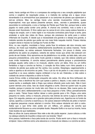 cesto, havia cantiga em Kino e o compasso da cantiga era o seu coração palpitante que
comia o oxigênio da respiração presa, e a melodia da cantiga era a água cinza-
esverdeada e os animaizinhos que passavam e os cardumes de peixes que apareciam e
iam-se embora. Mas na cantiga havia uma secreta musicazinha íntima, quase
imperceptível, mas que estava presente sempre, doce,, secreta e persistente, quase
escondida no contracanto, e era a Cantiga da Pérola que Pode Ser, porque toda a ostra
jogada no cesto podia conter uma pérola. A chance era contrária, mas a sorte e os
deuses eram favoráveis. E Kino sabia que na canoa lá em cima Juana estava fazendo a
mágica da oração, com o rosto rígido e os músculos contraídos para forçar a sorte, para
arrebatar a sorte das mãos do Deus, porque ela precisava da sorte para o ombro
inflamado de Coyotito. E desde que a necessidade era grande e o desejo era grande, a
melodia secreta da pérola que podia ser era mais forte naquela manhã. Frases inteiras
surgiam claras e macias na Cantiga do Fundo do Mar.
Kino, no seu orgulho, mocidade e força, podia ficar lá embaixo até dois minutos sem
esforço, de modo que trabalhou deliberadamente escolhendo as ostras maiores. Tendo
sido perturbadas, as ostras estavam fortemente fechadas. Um pouco à direita, uma
plataforma de pedra se projetava, coberta de ostras novas que ainda não estavam em
ponto de ser tiradas. Kino aproximou-se da plataforma e viu então, ao lado dela, sob uma
pequena protuberância, uma ostra muito grande e isolada, que não estava coberta por
suas irmãs insistentes. A concha eslava parcialmente aberta porque a protuberância
protegia aquela velha ostra e no músculo, aberto como um lábio, Kino viu um brilho
fantástico e logo a concha se fechou, ü coração de Kino bateu num ritmo pesado e a
melodia da pérola que podia ser lhe cantou nos ouvidos. Despregou vagarosamente a
ostra e apertou-a de encontro ao peito. Tirou o pé do nó da pedra e o seu corpo subiu à
superfície e os seus cabelos negros cintilaram à luz do sol. Estendeu a mão sobre o
costado da canoa e depositou a ostra no fundo.
Juana firmou então a embarcação enquanto ele subia. Os olhos de Kino brilhavam de
exaltação, mas a decência fez com que içasse a pedra e, depois, o seu cesto de ostras.
Juana sentiu a exaltação dele e fingiu que estava olhando para outro lado. Não é bom
querer demais uma coisa. Isso às vezes afugenta a sorte. Deve-se querer tudo na justa
medida, porque é preciso ter muito tato com Deus ou os deuses. Mas Juana parou de
respirar. Kino abriu deliberadamente a sua faca pequena e forte. Olhou pensativamente
para o cesto. Talvez fosse melhor deixar a ostra grande para o fim. Pegou uma ostra
pequena no cesto, cortou o músculo, procurou nas dobras da carne e jogou-a dentro da
água. Em seguida, pareceu ver a grande ostra pela primeira vez. Agachou-se no fundo da
canoa, apanhou a concha e examinou-a. Os sulcos estavam brilhando de preto e marrom
e algumas pequenas cracas aderiam à concha. Kino estava relutante em abrir a ostra.
Sabia que o que tinha visto podia ser um reflexo, um pedaço de concha que
acidentalmente flutuara ou uma completa ilusão. Naquele Golfo e na sua luz incerta, havia
mais ilusões do que realidades.
Mas os olhos de Juana estavam fitos nele e ela não podia esperar. Juana colocou a mão
na cabeça coberta de Coyotito e disse com voz branda: "Abra".
Kino passou habilmente a faca pela borda da concha. Podia sentir com a faca o músculo
enrijecer. Usou a lâmina como uma alavanca e o músculo se relaxou e a concha se abriu.
 