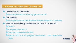 Laisser chacun s’exprimer
En comprenant sur quoi il juge son succès
Être réaliste
En s’appuyant sur des données fiables (Majestic / Oncrawl)
S’assurer du critère qui valide le « succès » du projet SEO
Trafic ?
CA apporté en SEO ?
Taux de conversion du SEO ?
Apport SEO sur les projets transverses : site responsive,
SMO…
2. ALIGNER LES OBJECTIFS DE CHACUN
#Peace
 