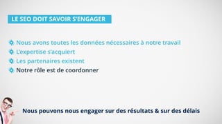LE SEO DOIT SAVOIR S’ENGAGER
Nous avons toutes les données nécessaires à notre travail
L’expertise s’acquiert
Les partenaires existent
Notre rôle est de coordonner
Nous pouvons nous engager sur des résultats & sur des délais
 