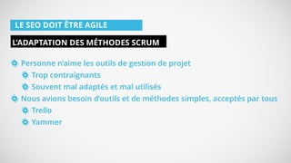 LE SEO DOIT ÊTRE AGILE
Personne n’aime les outils de gestion de projet
Trop contraignants
Souvent mal adaptés et mal utilisés
Nous avions besoin d’outils et de méthodes simples, acceptés par tous
Trello
Yammer
L’ADAPTATION DES MÉTHODES SCRUM
 