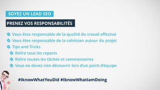 SOYEZ UN LEAD SEO
Vous êtes responsable de la qualité du travail effectué
Vous êtes responsable de la cohésion autour du projet
Tips and Tricks
Relire tous les reports
Relire toutes les tâches et commentaires
Vous ne devez rien découvrir lors d’un point d’équipe
PRENEZ VOS RESPONSABILITÉS
#IknowWhatYouDid #IknowWhatIamDoing
 