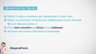 DÉFINITION DES TÂCHES
Définir 2 enjeux maximum par collaborateur et par mois
Définir au maximum 10 tâches par collaborateur et par semaine
Je ne dépasse jamais 4
Il faut bien connaitre ses forces et ses faiblesses
Attribuez des tâches cohérentes & réalisables
#SoyonsPrecis
 