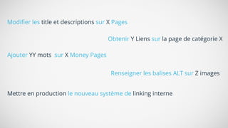 Modiﬁer les title et descriptions sur X Pages
Ajouter YY mots sur X Money Pages
Renseigner les balises ALT sur Z images
Mettre en production le nouveau système de linking interne
Obtenir Y Liens sur la page de catégorie X
 