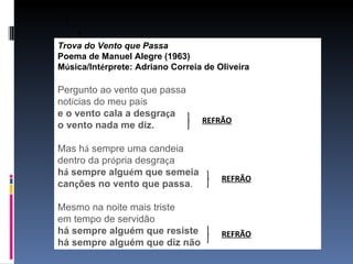 Trova do Vento que Passa
Poema de Manuel Alegre (1963)
Música/Intérprete: Adriano Correia de Oliveira

Pergunto ao vento que passa
notícias do meu país
e o vento cala a desgraça
                                  REFRÃO
o vento nada me diz.

Mas há sempre uma candeia
dentro da própria desgraça
há sempre alguém que semeia
                                       REFRÃO
canções no vento que passa.

Mesmo na noite mais triste
em tempo de servidão
há sempre alguém que resiste           REFRÃO
há sempre alguém que diz não
 