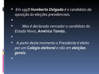   Em 1958 Humberto Delgado é o candidato da 
  oposição às eleições presidenciais.
                                                           
          Mas é declarado vencedor o candidato do 
  Estado Novo, Américo Tomás.

   A partir deste momento o Presidente é eleito 
  por um Colégio eleitoral e não em eleições
  gerais.

 