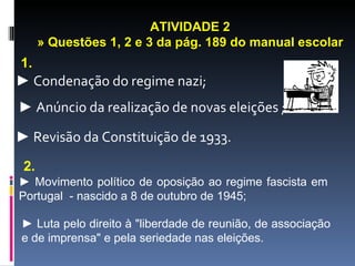 ATIVIDADE 2
      » Questões 1, 2 e 3 da pág. 189 do manual escolar
1.
► Condenação do regime nazi;
► Anúncio da realização de novas eleições ;

► Revisão da Constituição de 1933.
 2.
► Movimento político de oposição ao regime fascista em
Portugal - nascido a 8 de outubro de 1945;

► Luta pelo direito à "liberdade de reunião, de associação
e de imprensa" e pela seriedade nas eleições.
 