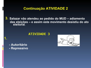Continuação ATIVIDADE 2

3. Salazar não atendeu ao pedido do MUD – adiamento
     das eleições – e assim este movimento desistiu do ato
       eleitoral.


                     ATIVIDADE 3
1.
     - Autoritário
     - Repressivo
 