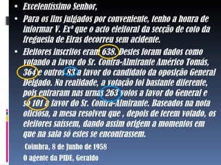  Excelentíssimo Senhor,
 Para os fins julgados por conveniente, tenho a honra de
  informar V. Exª que o acto eleitoral da secção de coto da
  freguesia de Eiras decorreu sem acidente.
 Eleitores inscritos eram 638. Destes foram dados como
  votando a favor do Sr. Contra-Almirante Américo Tomás,
  364 e outros 83 a favor do candidato da oposição General
  Delgado. Na realidade, a votação foi bastante diferente,
  pois entraram nas urnas 263 votos a favor do General e
  só 101 a favor do Sr. Contra-Almirante. Baseados na nota
  oficiosa, a mesa resolveu que , depois de terem votado, os
  eleitores saíssem, dando assim origem a momentos em
  que na sala só estes se encontrassem.
   Coimbra, 8 de Junho de 1958
  O agente da PIDE, Geraldo
 
