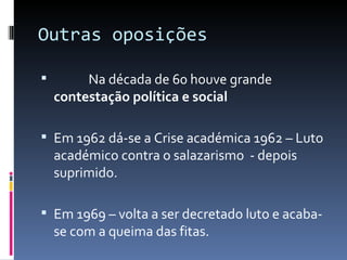Outras oposições

        
        Na década de 60 houve grande
   contestação política e social

 Em 1962 dá-se a Crise académica 1962 – Luto
   académico contra o salazarismo - depois
   suprimido.

 Em 1969 – volta a ser decretado luto e acaba-
   se com a queima das fitas.
 