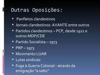 Outras Oposições:
 Panfletos clandestinos
 Jornais clandestinos: AVANTE entre outros
 Partidos clandestinos – PCP, desde 1921 e
    outros MDP/CDE
   Partido Socialista – 1973
   PRP – 1973
   Movimento LUAR
   Lutas sindicais
   Fuga à Guerra Colonial - através da
    emigração "a salto“
 