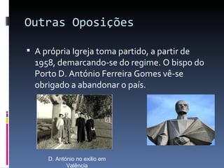 Outras Oposições

 A própria Igreja toma partido, a partir de
  1958, demarcando-se do regime. O bispo do
  Porto D. António Ferreira Gomes vê-se
  obrigado a abandonar o país.




     D. António no exilio em
            Valência
 