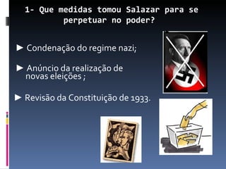1- Que medidas tomou Salazar para se
          perpetuar no poder?


► Condenação do regime nazi;

► Anúncio da realização de
 novas eleições ;

► Revisão da Constituição de 1933.
 