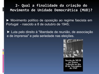 2- Qual a finalidade da criação do
  Movimento de Unidade Democrática (MUD)?

► Movimento político de oposição ao regime fascista em
Portugal - nascido a 8 de outubro de 1945;

► Luta pelo direito à "liberdade de reunião, de associação
e de imprensa" e pela seriedade nas eleições.
 