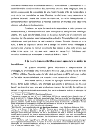 complementaridade entre as atividades do campo e das cidades, como decorrência do
desenvolvimento sócio-econômico dos perímetros urbanos. Esta integração parte da
compreensão acerca da necessidade de uma maior interação entre os meios urbano e
rural, ainda que respeitadas as suas diferentes peculiaridades, como decorrência da
paulatina expansão urbana das cidades no meio rural, por vezes sobrepondo-se ou
complementando-se características e institutos existentes em mundos antes tidos como
distintos e absolutamente dissociados.2
Entretanto, em vista do crescimento populacional e prolongamento dos
núcleos urbanos, o momento vivenciado pelos municípios é o de expansão e redefinição
urbana. Por suas características, difere-se das zonas rurais3
pelo preenchimento dos
requisitos de infra-estrutura essenciais previstos no Código Tributário Nacional4
, sendo a
referida área municipal dotada de melhoramentos urbanos. Também diferente da zona
rural, a zona de expansão urbana tem o escopo de receber novas edificações e
equipamentos urbanos, no normal crescimento das cidades e vilas. Vale lembrar que
estas zonas, ainda, que, em área rural, devem ser, desde logo, delimitadas pelo
município e submetidas às restrições urbanísticas do Plano Diretor. 5
III Da reserva legal, sua identificação com a zona rural e o caráter de
imutabilidade
Na questão ambiental, ganha importância a obrigatoriedade da
averbação, na propriedade rural, do instituto da Reserva Legal, previsto no art. 16 da lei
4.771/65, o Código Florestal, cuja extensão há de ser fixada em 20%, salvo nas regiões
do Cerrado e na Amazônia Legal, que possuem outros percentuais a tal título.6
Ainda nesse sentido, a reforma na legislação florestal ocorrida em 1989
trouxe, dentre outros institutos, uma alteração que garantiu a perpetuação da Reserva
Legal7
, ao determinar que, uma vez averbada na margem da inscrição de matrícula do
imóvel, no registro de imóveis competente, fica terminantemente proibida a alteração de
2
Inc. VII do art. 2º da lei 10.257/01 (Estatuto das Cidades).
3
Interessante observar que o art. 4º, inc. I, da lei federal 8629/93, na mesma linha do disposto no art. 4º,
inc. I, da lei 4.504/64 (Estatuto da Terra), conceitua Imóvel Rural como sendo “o prédio rústico de área
contínua, qualquer que seja a sua localização, que se destine ou possa se destinar à exploração agrícola,
pecuária, extrativa vegetal, florestal ou agro-industrial; Deste modo, é admissível a existência de imóveis
rurais em perímetros urbanos em razão das suas características próprias, e vice e versa.
4
§ 1º do art. 32 da lei 5.172/66 (Código Tributário Nacional).
5
MEIRELLES, Hely Lopes Meirelles. Direito Municipal Brasileiro, 15. ed. São Paulo: Malheiros, 2006.
6
Incs. I a IV do art. 16 da Lei n. 4.771/65. Anote-se que o estudo do tema reserva legal ganha
importância, em vista do disposto no art. 55 do novo Decreto 6.514 de 22 de julho de 2008, com as
alterações introduzidas pelo Decreto 6.686 de 10 de dezembro de 2008, a ausência da averbação da
reserva legal constitui-se em infração administrativa sujeitando o infrator a uma pena de advertência e
multa diária de R$ 50,00 (cinqüenta reais) a R$ 500,00 (quinhentos reais) por hectare ou fração da área de
reserva legal.
7
Conforme o art. 16, par.8º da lei 4.771/65, “A área de reserva legal deve ser averbada à margem
da inscrição de matrícula do imóvel, no registro de imóveis competente, sendo vedada a alteração de sua
destinação, nos casos de transmissão, a qualquer título, de desmembramento ou de retificação da área,
com as exceções previstas neste Código”
 