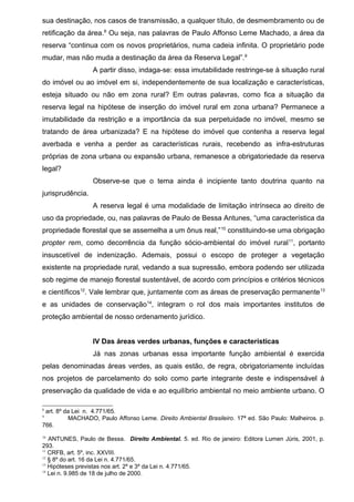 sua destinação, nos casos de transmissão, a qualquer título, de desmembramento ou de
retificação da área.8
Ou seja, nas palavras de Paulo Affonso Leme Machado, a área da
reserva “continua com os novos proprietários, numa cadeia infinita. O proprietário pode
mudar, mas não muda a destinação da área da Reserva Legal”.9
A partir disso, indaga-se: essa imutabilidade restringe-se à situação rural
do imóvel ou ao imóvel em si, independentemente de sua localização e características,
esteja situado ou não em zona rural? Em outras palavras, como fica a situação da
reserva legal na hipótese de inserção do imóvel rural em zona urbana? Permanece a
imutabilidade da restrição e a importância da sua perpetuidade no imóvel, mesmo se
tratando de área urbanizada? E na hipótese do imóvel que contenha a reserva legal
averbada e venha a perder as características rurais, recebendo as infra-estruturas
próprias de zona urbana ou expansão urbana, remanesce a obrigatoriedade da reserva
legal?
Observe-se que o tema ainda é incipiente tanto doutrina quanto na
jurisprudência.
A reserva legal é uma modalidade de limitação intrínseca ao direito de
uso da propriedade, ou, nas palavras de Paulo de Bessa Antunes, “uma característica da
propriedade florestal que se assemelha a um ônus real,”10
constituindo-se uma obrigação
propter rem, como decorrência da função sócio-ambiental do imóvel rural11
, portanto
insuscetível de indenização. Ademais, possui o escopo de proteger a vegetação
existente na propriedade rural, vedando a sua supressão, embora podendo ser utilizada
sob regime de manejo florestal sustentável, de acordo com princípios e critérios técnicos
e científicos12
. Vale lembrar que, juntamente com as áreas de preservação permanente13
e as unidades de conservação14
, integram o rol dos mais importantes institutos de
proteção ambiental de nosso ordenamento jurídico.
IV Das áreas verdes urbanas, funções e características
Já nas zonas urbanas essa importante função ambiental é exercida
pelas denominadas áreas verdes, as quais estão, de regra, obrigatoriamente incluídas
nos projetos de parcelamento do solo como parte integrante deste e indispensável à
preservação da qualidade de vida e ao equilíbrio ambiental no meio ambiente urbano. O
8
art. 8º da Lei n. 4.771/65.
9
MACHADO, Paulo Affonso Leme. Direito Ambiental Brasileiro. 17ª ed. São Paulo: Malheiros. p.
766.
10
ANTUNES, Paulo de Bessa. Direito Ambiental. 5. ed. Rio de janeiro: Editora Lumen Júris, 2001, p.
293.
11
CRFB, art. 5º, inc. XXVIII.
12
§ 8º do art. 16 da Lei n. 4.771/65.
13
Hipóteses previstas nos art. 2º e 3º da Lei n. 4.771/65.
14
Lei n. 9.985 de 18 de julho de 2000.
 