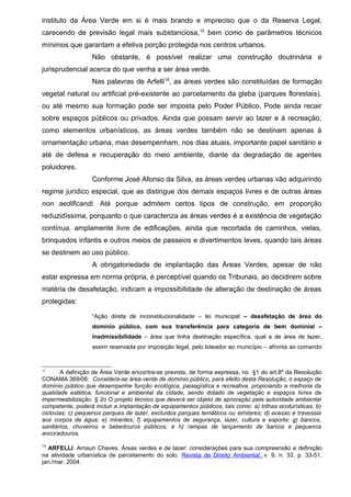 instituto da Área Verde em si é mais brando e impreciso que o da Reserva Legal,
carecendo de previsão legal mais substanciosa,15
bem como de parâmetros técnicos
mínimos que garantam a efetiva porção protegida nos centros urbanos.
Não obstante, é possível realizar uma construção doutrinária e
jurisprudencial acerca do que venha a ser área verde.
Nas palavras de Arfelli16
, as áreas verdes são constituídas de formação
vegetal natural ou artificial pré-existente ao parcelamento da gleba (parques florestais),
ou até mesmo sua formação pode ser imposta pelo Poder Público. Pode ainda recair
sobre espaços públicos ou privados. Ainda que possam servir ao lazer e à recreação,
como elementos urbanísticos, as áreas verdes também não se destinam apenas à
ornamentação urbana, mas desempenham, nos dias atuais, importante papel sanitário e
até de defesa e recuperação do meio ambiente, diante da degradação de agentes
poluidores.
Conforme José Afonso da Silva, as áreas verdes urbanas vão adquirindo
regime jurídico especial, que as distingue dos demais espaços livres e de outras áreas
non aedificandi. Até porque admitem certos tipos de construção, em proporção
reduzidíssima, porquanto o que caracteriza as áreas verdes é a existência de vegetação
contínua, amplamente livre de edificações, ainda que recortada de caminhos, vielas,
brinquedos infantis e outros meios de passeios e divertimentos leves, quando tais áreas
se destinem ao uso público.
A obrigatoriedade de implantação das Áreas Verdes, apesar de não
estar expressa em norma própria, é perceptível quando os Tribunais, ao decidirem sobre
matéria de desafetação, indicam a impossibilidade de alteração de destinação de áreas
protegidas:
“Ação direta de inconstitucionalidade – lei municipal – desafetação de área do
domínio público, com sua transferência para categoria de bem dominial –
inadmissibilidade – área que tinha destinação específica, qual a de área de lazer,
assim reservada por imposição legal, pelo loteador ao município – afronta ao comando
15
A definição de Área Verde encontra-se prevista, de forma expressa, no §1 do art.8º da Resolução
CONAMA 369/06: Considera-se área verde de domínio público, para efeito desta Resolução, o espaço de
domínio público que desempenhe função ecológica, paisagística e recreativa, propiciando a melhoria da
qualidade estética, funcional e ambiental da cidade, sendo dotado de vegetação e espaços livres de
impermeabilização. § 2o O projeto técnico que deverá ser objeto de aprovação pela autoridade ambiental
competente, poderá incluir a implantação de equipamentos públicos, tais como: a) trilhas ecoturísticas; b)
ciclovias; c) pequenos parques de lazer, excluídos parques temáticos ou similares; d) acesso e travessia
aos corpos de água; e) mirantes; f) equipamentos de segurança, lazer, cultura e esporte; g) bancos,
sanitários, chuveiros e bebedouros públicos; e h) rampas de lançamento de barcos e pequenos
ancoradouros.
16
ARFELLI. Amauri Chaves. Áreas verdes e de lazer: considerações para sua compreensão e definição
na atividade urbanística de parcelamento do solo. Revista de Direito Ambiental, v. 9, n. 33, p. 33-51,
jan./mar. 2004.
 