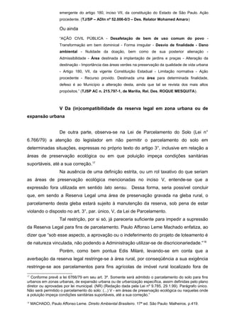 emergente do artigo 180, inciso VII, da constituição do Estado de São Paulo. Ação
procedente. (TJ/SP – ADIn nº 52.006-0/3 – Des. Relator Mohamed Amaro)
Ou ainda
“AÇÃO CIVIL PÚBLICA - Desafetação de bem de uso comum do povo -
Transformação em bem dominical - Forma irregular - Desvio de finalidade - Dano
ambiental - Nulidade da doação, bem como de sua posterior alienação -
Admissibilidade - Área destinada à implantação de jardins e praças - Alteração da
destinação - Importância das áreas verdes na preservação da qualidade de vida urbana
- Artigo 180, VII, da vigente Constituição Estadual - Limitação normativa - Ação
procedente - Recurso provido. Destinada uma área para determinada finalidade,
defeso é ao Município a alteração desta, ainda que tal se revista dos mais altos
propósitos.” (TJSP AC n. 215.797-1, de Marília, Rel. Des. ROQUE MESQUITA).
V Da (in)compatibilidade da reserva legal em zona urbana ou de
expansão urbana
De outra parte, observa-se na Lei de Parcelamento do Solo (Lei n°
6.766/79) a atenção do legislador em não permitir o parcelamento do solo em
determinadas situações, expressas no próprio texto do artigo 3°, inclusive em relação a
áreas de preservação ecológica ou em que poluição impeça condições sanitárias
suportáveis, até a sua correção.17
Na ausência de uma definição estrita, ou um rol taxativo do que seriam
as áreas de preservação ecológica mencionadas no inciso V, entende-se que a
expressão fora utilizada em sentido lato sensu. Dessa forma, seria possível concluir
que, em sendo a Reserva Legal uma área de preservação gravada na gleba rural, o
parcelamento desta gleba estará sujeito à manutenção da reserva, sob pena de estar
violando o disposto no art. 3°, par. único, V, da Lei de Parcelamento.
Tal restrição, por si só, já pareceria suficiente para impedir a supressão
da Reserva Legal para fins de parcelamento. Paulo Affonso Leme Machado enfatiza, ao
dizer que “sob esse aspecto, a aprovação ou o indeferimento do projeto de loteamento é
de natureza vinculada, não podendo a Administração utilizar-se de discricionariedade.”18
Porém, como bem pontua Edis Milaré, levando-se em conta que a
averbação da reserva legal restringe-se à área rural, por conseqüência a sua exigência
restringe-se aos parcelamentos para fins agrícolas de imóvel rural localizado fora de
17
Conforme prevê a lei 6766/79 em seu art. 3º. Somente será admitido o parcelamento do solo para fins
urbanos em zonas urbanas, de expansão urbana ou de urbanização específica, assim definidas pelo plano
diretor ou aprovadas por lei municipal. (NR) (Redação dada pela Lei nº 9.785, 29.1.99). Parágrafo único.
Não será permitido o parcelamento do solo: (...) V - em áreas de preservação ecológica ou naquelas onde
a poluição impeça condições sanitárias suportáveis, até a sua correção.”
18
MACHADO, Paulo Affonso Leme. Direito Ambiental Brasileiro. 17ª ed. São Paulo: Malheiros. p.419.
 
