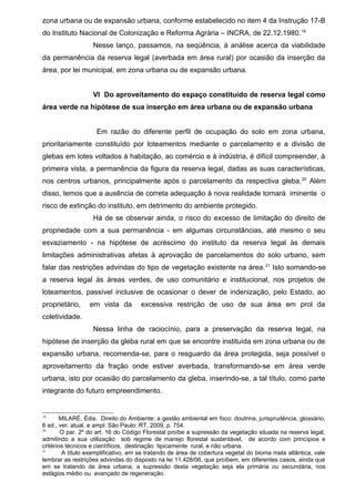 zona urbana ou de expansão urbana, conforme estabelecido no item 4 da Instrução 17-B
do Instituto Nacional de Colonização e Reforma Agrária – INCRA, de 22.12.1980.19
Nesse lanço, passamos, na seqüência, à análise acerca da viabilidade
da permanência da reserva legal (averbada em área rural) por ocasião da inserção da
área, por lei municipal, em zona urbana ou de expansão urbana.
VI Do aproveitamento do espaço constituído de reserva legal como
área verde na hipótese de sua inserção em área urbana ou de expansão urbana
Em razão do diferente perfil de ocupação do solo em zona urbana,
prioritariamente constituído por loteamentos mediante o parcelamento e a divisão de
glebas em lotes voltados à habitação, ao comércio e à indústria, é difícil compreender, à
primeira vista, a permanência da figura da reserva legal, dadas as suas características,
nos centros urbanos, principalmente após o parcelamento da respectiva gleba.20
Além
disso, temos que a ausência de correta adequação à nova realidade tornará iminente o
risco de extinção do instituto, em detrimento do ambiente protegido.
Há de se observar ainda, o risco do excesso de limitação do direito de
propriedade com a sua permanência - em algumas circunstâncias, até mesmo o seu
esvaziamento - na hipótese de acréscimo do instituto da reserva legal às demais
limitações administrativas afetas à aprovação de parcelamentos do solo urbano, sem
falar das restrições advindas do tipo de vegetação existente na área.21
Isto somando-se
a reserva legal às áreas verdes, de uso comunitário e institucional, nos projetos de
loteamentos, passível inclusive de ocasionar o dever de indenização, pelo Estado, ao
proprietário, em vista da excessiva restrição de uso de sua área em prol da
coletividade.
Nessa linha de raciocínio, para a preservação da reserva legal, na
hipótese de inserção da gleba rural em que se encontre instituída em zona urbana ou de
expansão urbana, recomenda-se, para o resguardo da área protegida, seja possível o
aproveitamento da fração onde estiver averbada, transformando-se em área verde
urbana, isto por ocasião do parcelamento da gleba, inserindo-se, a tal título, como parte
integrante do futuro empreendimento.
19
MILARÉ, Édis. Direito do Ambiente: a gestão ambiental em foco: doutrina, jurisprudência, glossário,
6 ed., ver. atual. e ampl. São Paulo: RT, 2009, p. 754.
20
O par. 2º do art. 16 do Código Florestal proíbe a supressão da vegetação situada na reserva legal,
admitindo a sua utilização sob regime de manejo florestal sustentável, de acordo com princípios e
critérios técnicos e científicos, destinação tipicamente rural, e não urbana.
21
A título exemplificativo, em se tratando de área de cobertura vegetal do bioma mata atlântica, vale
lembrar as restrições advindas do disposto na lei 11.428/06, que proíbem, em diferentes casos, ainda que
em se tratando de área urbana, a supressão desta vegetação seja ela primária ou secundária, nos
estágios médio ou avançado de regeneração.
 