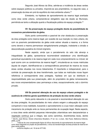 Segundo José Afonso da Silva, admite-se a incidência de áreas verdes
sobre espaços públicos ou privados, impondo-se aos proprietários, no segundo caso, a
preservação da área em prol do equilíbrio do meio ambiente urbano.22
Entretanto, na hipótese de aproveitamento da reserva legal averbada
como área verde urbana, compreende-se obrigatório seja ela doada ao Município,
permitindo-se tanto a utilização quanto a fiscalização pública do espaço protegido.23
VII Da preservação do espaço protegido diante da possibilidade de
sucessivos parcelamentos da gleba.
Outro ponto controvertido e passível de criar obstáculos à preservação
da área protegida como reserva legal, por ocasião de sua inserção no meio urbano, diz
com os possíveis parcelamentos da gleba onde estiver situada a reserva, e a forma
como deverá a mesma permanecer obrigatoriamente protegida, inobstante a divisão e
desconstituição paulatina do imóvel originário.
Neste aspecto, ainda que o parcelamento do solo não abranja a
integralidade da gleba, apresenta-se recomendável estabelecer uma identificação
percentual equivalente à da reserva legal em cada novo empreendimento ou imóvel, tal
qual ocorre com os condomínios de reserva legal24
, vinculando-se as novas matrículas
àquela de origem, identificando-se a correspondência percentual de reserva às novas
áreas verdes situadas nos novos loteamentos. É importante e indispensável, para o
controle da preservação da área transformada, que todas as matrículas novas façam
referência à correspondente área protegida, hipótese em que se distribuirá a
responsabilidade pela sua preservação, além do proprietário da gleba remanescente,
aos novos empreendedores caso permaneça a área, excepcionalmente, sob o domínio
privado.
VIII Da possível alteração de uso do espaço urbano protegido e da
ausência de critérios gerais quantitativos de proteção da área verde urbana
Outro ponto relevante é o da possível e recomendável alteração do uso
da área protegida. As peculiaridades do meio urbano exigem a adequação do espaço
compatível à nova realidade, buscando o aproveitamento e a sua maior utilização como
mecanismo de proteção ante os riscos permanentes de ocupação ilegal. Neste aspecto,
a nova área verde admitirá pequenas intervenções urbanísticas sem descaracterizar a
vegetação contínua que a integra, tais como caminhos, divertimentos leves, dentre
22
SILVA, José Afonso. Direito Urbanístico Brasileiro, 4ª ed. rev. e ampl., São Paulo, Malheiros Editores,
2006, p.278.
23
Trata-se de uma compensação lógica do bônus decorrente do aproveitamento da reserva legal
como área integrante do projeto de parcelamento, o ônus da transformação da área privada de reserva em
área verde pública.
24
conforme dispõe o art. 16 da lei 4771/65.
 