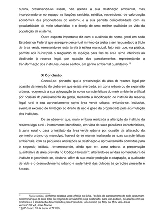 outros, preservando-se assim, não apenas a sua destinação ambiental, mas
incorporando-se no espaço as funções sanitária, estética, recreacional, de valorização
econômica das propriedades do entorno, e a sua perfeita compatibilidade com as
peculiaridades do meio urbanístico e o desejo de uma melhor qualidade de vida da
população ali existente.
Outro aspecto importante diz com a ausência de norma geral em sede
Estadual ou Federal que assegure percentual mínimo da gleba a ser resguardado a título
de área verde, remetendo-se esta tarefa à esfera municipal, fato este que, na prática,
permite aos municípios o resguardo de espaços para fins de área verde inferiores ao
destinado à reserva legal por ocasião dos parcelamentos, representando a
transformação dos institutos, nesse sentido, em ganho ambiental quantitativo.25
XI Conclusão
Conclui-se, portanto, que a preservação da área de reserva legal por
ocasião da inserção da gleba em que esteja averbada, em zona urbana ou de expansão
urbana, recomenda a sua adequação às novas características do meio ambiente artificial
por ocasião do parcelamento da gleba, mediante a modificação do instituto da reserva
legal rural e seu aproveitamento como área verde urbana, evitando-se, inclusive,
eventual excesso de limitação ao direito de uso e gozo da propriedade pela acumulação
dos institutos.
De se observar que, muito embora realizada a alteração do instituto da
reserva legal rural - intimamente identificado, em vista de suas peculiares características,
à zona rural -, para o instituto da área verde urbana por ocasião da alteração do
perímetro urbano do município, haverá de se manter inalterada as suas características
ambientais, com as pequenas alterações de destinação e aproveitamento admitidas para
o segundo instituto, remanescendo, ainda que em zona urbana, a preservação
quantitativa da área prevista no Código Florestal26
, alterando-se ainda a nomenclatura do
instituto e garantindo-se, destarte, além da sua maior proteção e adaptação, a qualidade
de vida e o desenvolvimento urbano e sustentável das cidades às gerações presente e
futuras.
25
Nesse sentido, conforme destaca José Afonso da Silva, “as leis de parcelamento do solo costumam
determinar que da área total do projeto de arruamento seja destinado, para uso público, de acordo com as
diretrizes e a localização determinadas pela Prefeitura, um mínimo de 10% ou 15% para áreas
verdes”.SILVA, José Afonso.
26
§ 8º do art. 16 da Lei n. 4.771/65.
 