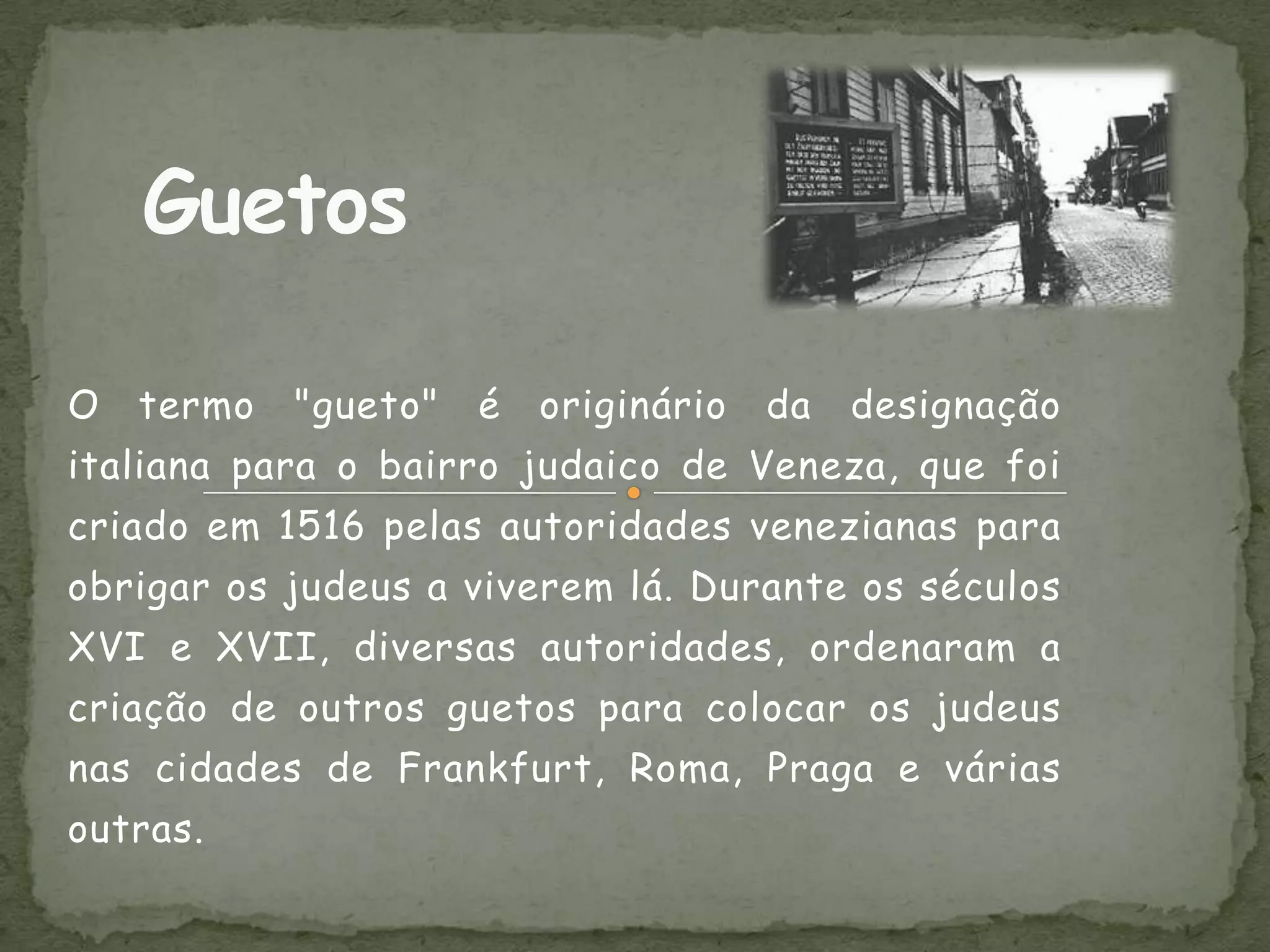 O   termo   "gueto"   é   originário   da   designação
italiana para o bairro judaico de Veneza, que foi
criado em 1516 pelas autoridades venezianas para
obrigar os judeus a viverem lá. Durante os séculos
XVI e XVII, diversas autoridades, ordenaram a
criação de outros guetos para colocar os judeus
nas cidades de Frankfurt, Roma, Praga e várias
outras.
 