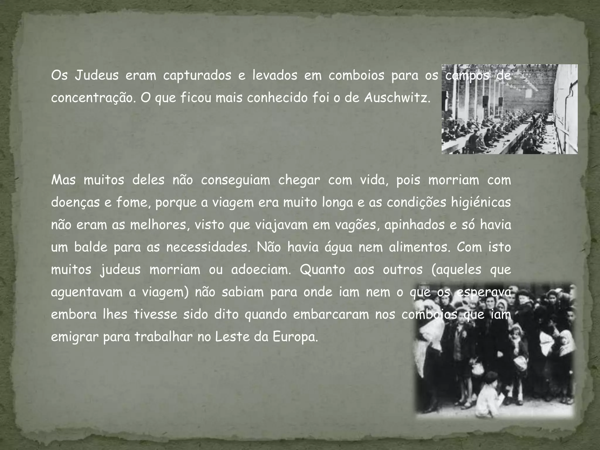 Os Judeus eram capturados e levados em comboios para os campos de
concentração. O que ficou mais conhecido foi o de Auschwitz.




Mas muitos deles não conseguiam chegar com vida, pois morriam com
doenças e fome, porque a viagem era muito longa e as condições higiénicas
não eram as melhores, visto que viajavam em vagões, apinhados e só havia
um balde para as necessidades. Não havia água nem alimentos. Com isto
muitos judeus morriam ou adoeciam. Quanto aos outros (aqueles que
aguentavam a viagem) não sabiam para onde iam nem o que os esperava
embora lhes tivesse sido dito quando embarcaram nos comboios que iam
emigrar para trabalhar no Leste da Europa.
 