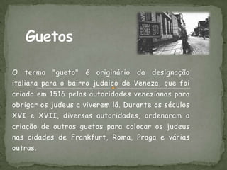O   termo   "gueto"   é   originário   da   designação
italiana para o bairro judaico de Veneza, que foi
criado em 1516 pelas autoridades venezianas para
obrigar os judeus a viverem lá. Durante os séculos
XVI e XVII, diversas autoridades, ordenaram a
criação de outros guetos para colocar os judeus
nas cidades de Frankfurt, Roma, Praga e várias
outras.
 