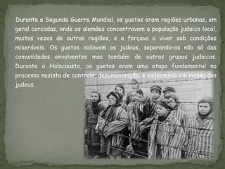 Durante a Segunda Guerra Mundial, os guetos eram regiões urbanas, em
geral cercadas, onde os alemães concentravam a população judaica local,
muitas vezes de outras regiões, e a forçava a viver sob condições
miseráveis. Os guetos isolavam os judeus, separando-os não só das
comunidades envolventes mas também de outros grupos judaicos.
Durante o Holocausto, os guetos eram uma etapa fundamental no
processo nazista de controle, desumanização, e extermínio em massa dos
judeus.
 