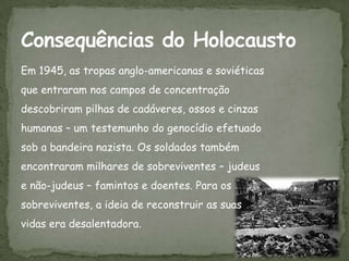 Em 1945, as tropas anglo-americanas e soviéticas
que entraram nos campos de concentração
descobriram pilhas de cadáveres, ossos e cinzas
humanas – um testemunho do genocídio efetuado
sob a bandeira nazista. Os soldados também
encontraram milhares de sobreviventes – judeus
e não-judeus – famintos e doentes. Para os
sobreviventes, a ideia de reconstruir as suas
vidas era desalentadora.
 