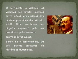 O sofrimento,     a   violência,    as
violações dos direitos humanos
entre outros, eram usados sem
piedade pelo Chanceler Alemão,
Adolf     Hitler, um homem que
ninguém    esquecerá      pela     sua
crueldade e pelos seus atos
contra os povos judeus.
Sendo muito possivelmente, um
dos     maiores   assassinos       da
História da Humanidade.
 