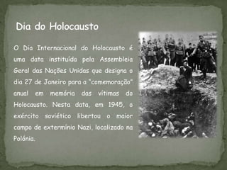 O Dia Internacional do Holocausto é
uma data instituída pela Assembleia
Geral das Nações Unidas que designa o
dia 27 de Janeiro para a “comemoração”
anual   em   memória    das   vítimas   do
Holocausto. Nesta data, em 1945, o
exército soviético     libertou   o maior
campo de extermínio Nazi, localizado na
Polónia.
 