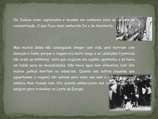 Os Judeus eram capturados e levados em comboios para os campos de
concentração. O que ficou mais conhecido foi o de Auschwitz.




Mas muitos deles não conseguiam chegar com vida, pois morriam com
doenças e fome, porque a viagem era muito longa e as condições higiénicas
não eram as melhores, visto que viajavam em vagões, apinhados e só havia
um balde para as necessidades. Não havia água nem alimentos. Com isto
muitos judeus morriam ou adoeciam. Quanto aos outros (aqueles que
aguentavam a viagem) não sabiam para onde iam nem o que os esperava
embora lhes tivesse sido dito quando embarcaram nos comboios que iam
emigrar para trabalhar no Leste da Europa.
 