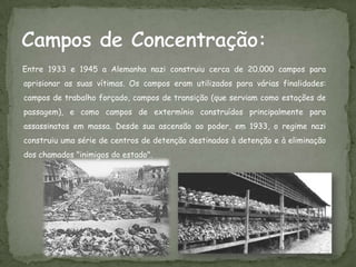 Entre 1933 e 1945 a Alemanha nazi construiu cerca de 20.000 campos para
aprisionar as suas vítimas. Os campos eram utilizados para várias finalidades:
campos de trabalho forçado, campos de transição (que serviam como estações de
passagem), e como campos de extermínio construídos principalmente para
assassinatos em massa. Desde sua ascensão ao poder, em 1933, o regime nazi
construiu uma série de centros de detenção destinados à detenção e à eliminação
dos chamados "inimigos do estado".
 