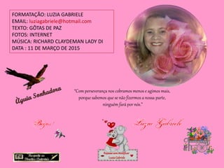 FORMATAÇÃO: LUZIA GABRIELE
EMAIL: luziagabriele@hotmail.com
TEXTO: GÔTAS DE PAZ
FOTOS: INTERNET
MÚSICA: RICHARD CLAYDEMAN LADY DI
DATA : 11 DE MARÇO DE 2015
Repassesemmodificar
LuziaGabriele
“Com perseverança nos cobramos menos e agimos mais,
porque sabemos que se não fizermos a nossa parte,
ninguém fará por nós.”