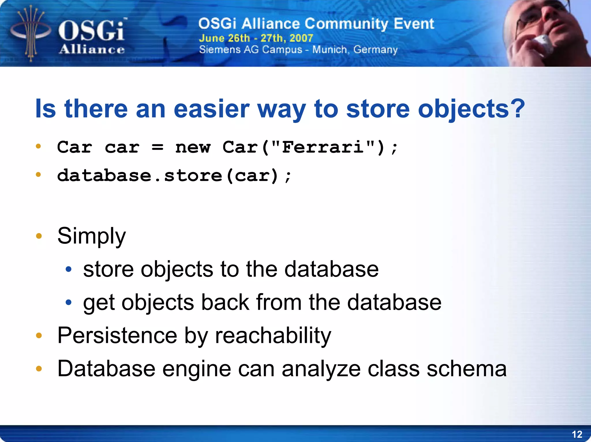 12
Is there an easier way to store objects?
• Car car = new Car("Ferrari");
• database.store(car);
• Simply
• store objects to the database
• get objects back from the database
• Persistence by reachability
• Database engine can analyze class schema
 