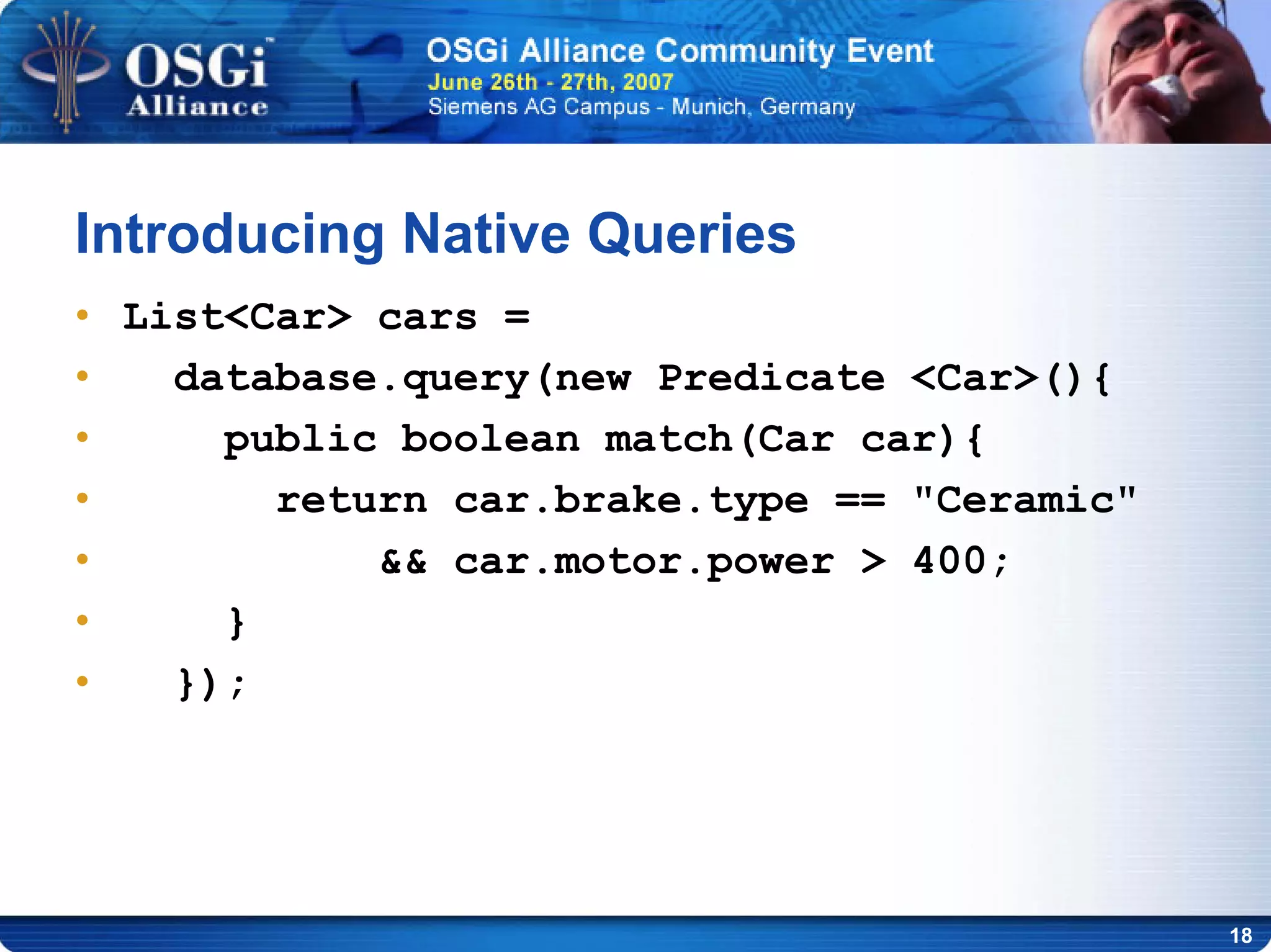 18
Introducing Native Queries
• List<Car> cars =
• database.query(new Predicate <Car>(){
• public boolean match(Car car){
• return car.brake.type == "Ceramic"
• && car.motor.power > 400;
• }
• });
 