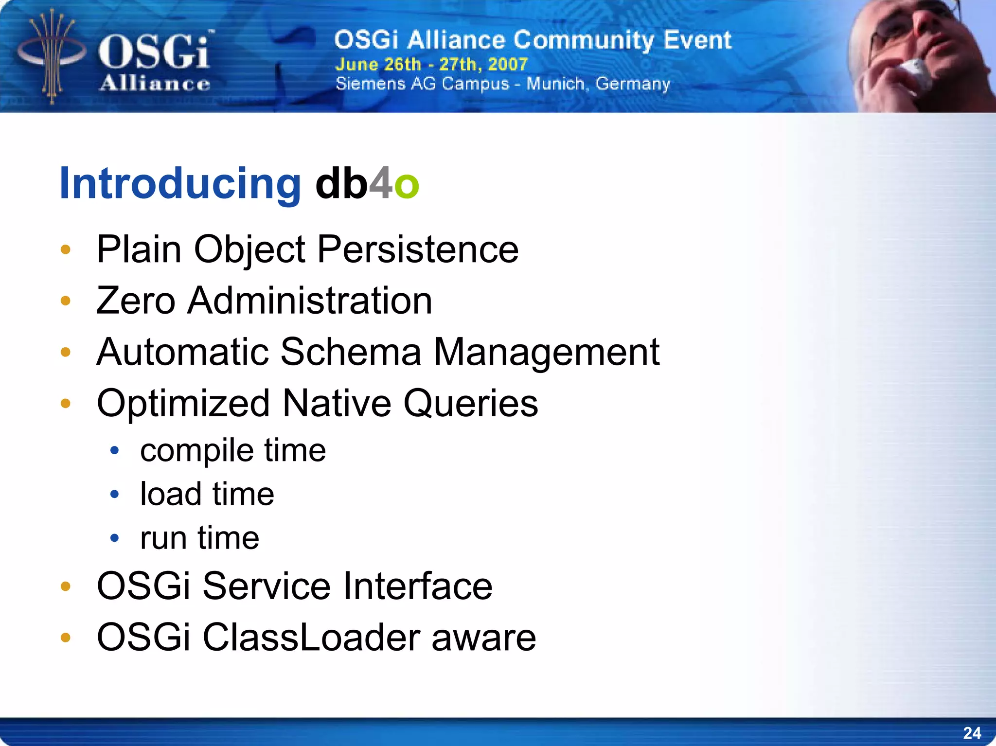 24
Introducing db4o
• Plain Object Persistence
• Zero Administration
• Automatic Schema Management
• Optimized Native Queries
• compile time
• load time
• run time
• OSGi Service Interface
• OSGi ClassLoader aware
 
