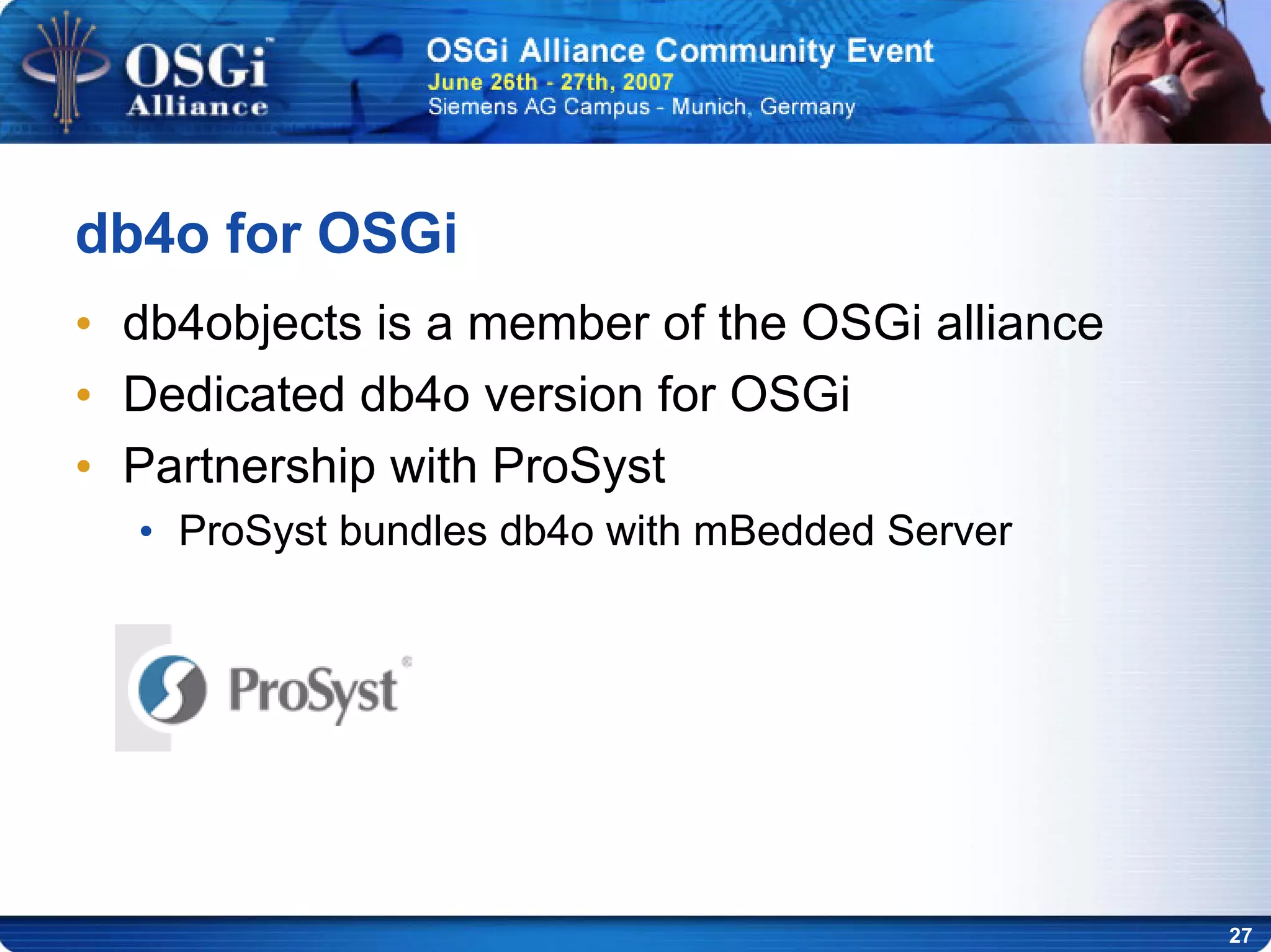 27
db4o for OSGi
• db4objects is a member of the OSGi alliance
• Dedicated db4o version for OSGi
• Partnership with ProSyst
• ProSyst bundles db4o with mBedded Server
 