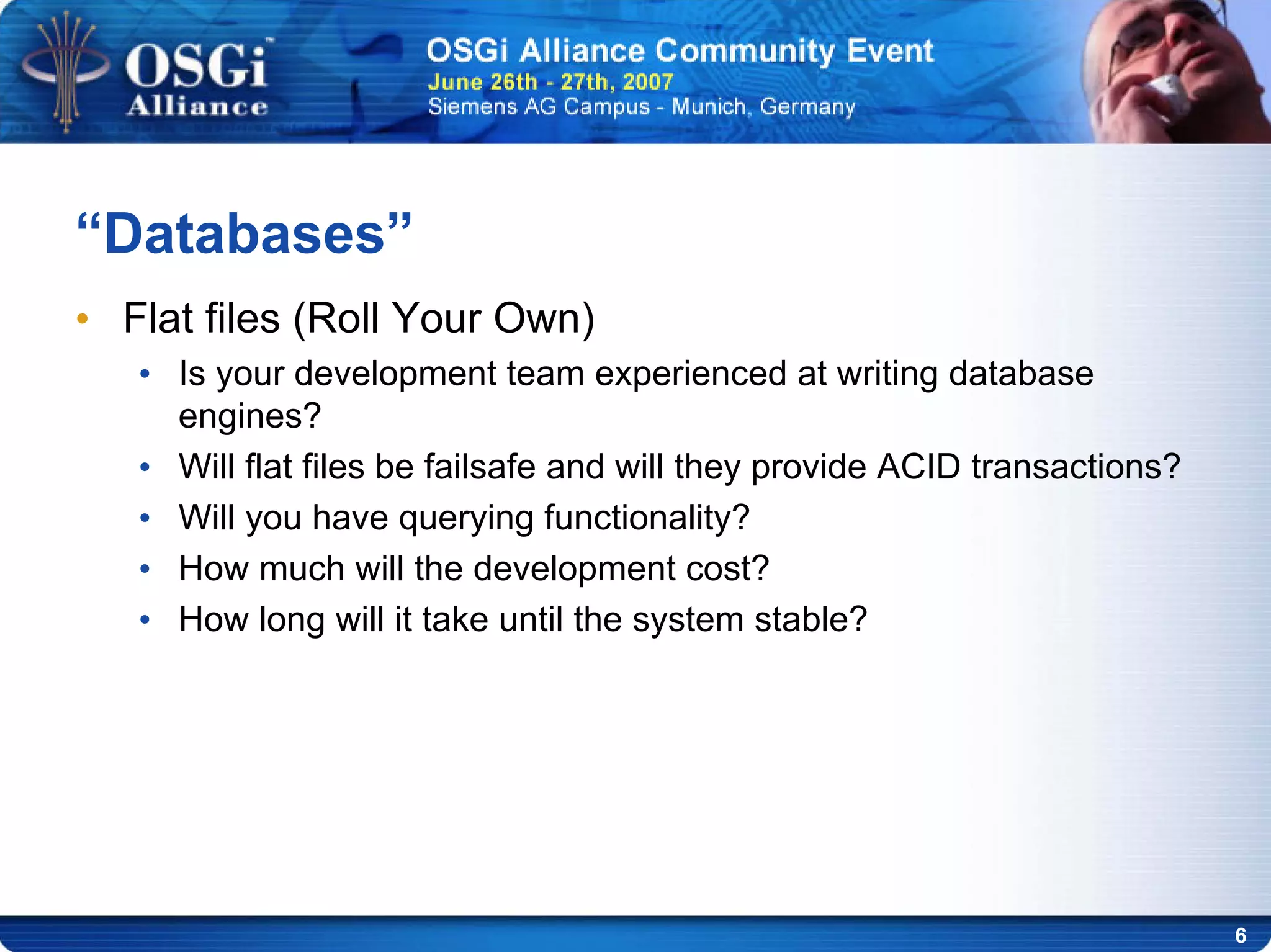 6
“Databases”
• Flat files (Roll Your Own)
• Is your development team experienced at writing database
engines?
• Will flat files be failsafe and will they provide ACID transactions?
• Will you have querying functionality?
• How much will the development cost?
• How long will it take until the system stable?
 