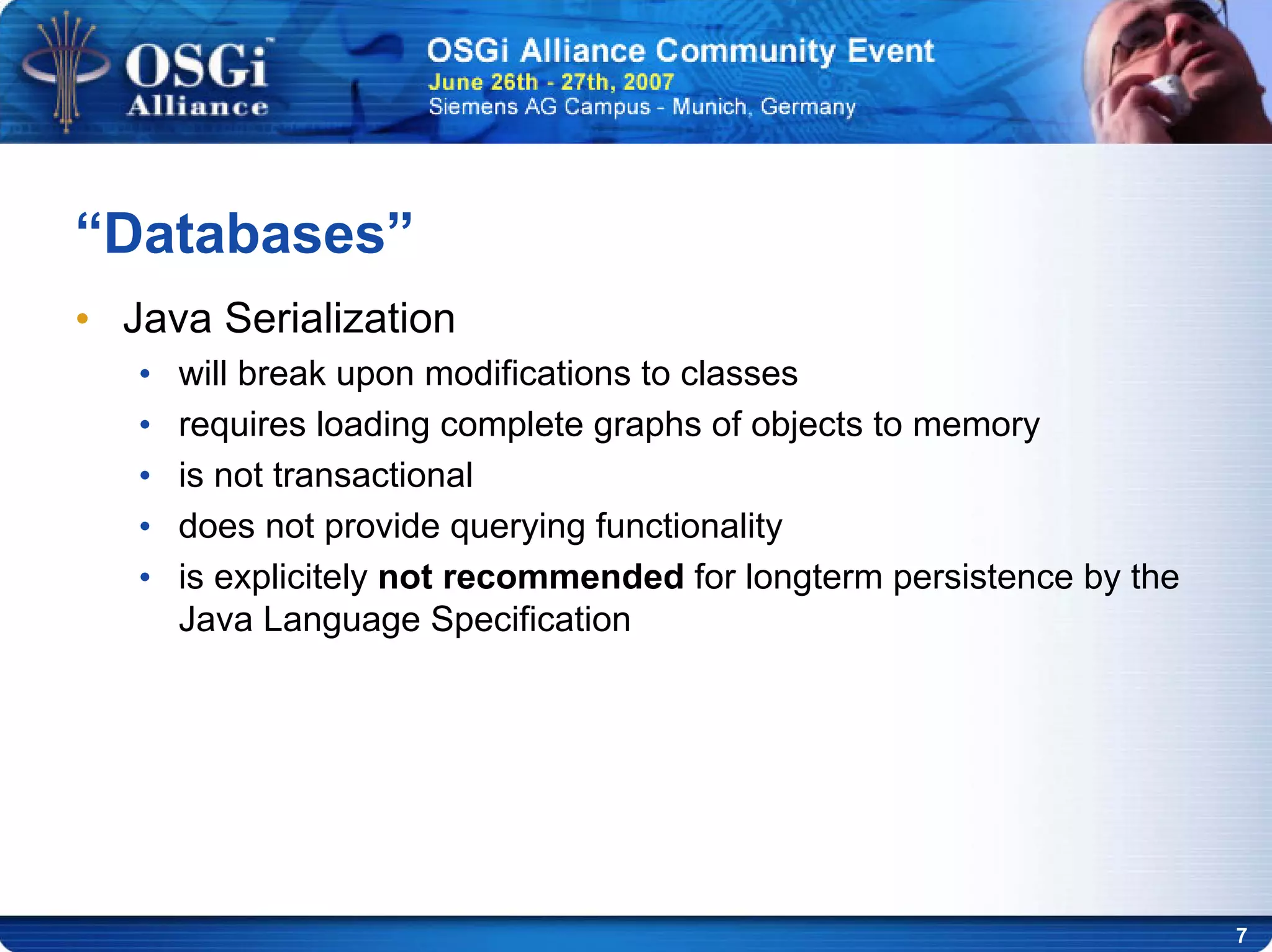 7
“Databases”
• Java Serialization
• will break upon modifications to classes
• requires loading complete graphs of objects to memory
• is not transactional
• does not provide querying functionality
• is explicitely not recommended for longterm persistence by the
Java Language Specification
 