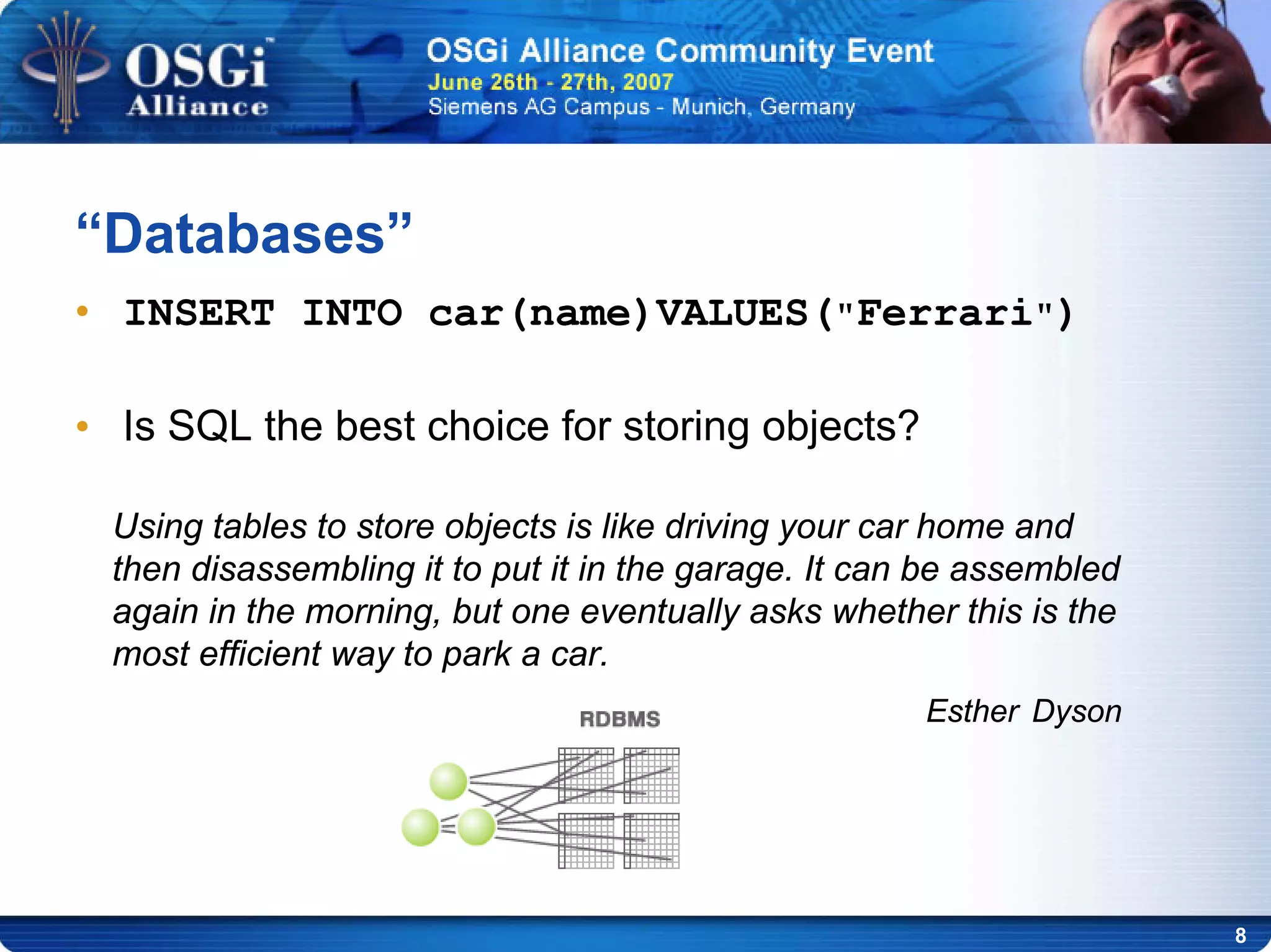 8
• INSERT INTO car(name)VALUES("Ferrari")
• Is SQL the best choice for storing objects?
“Databases”
Using tables to store objects is like driving your car home and
then disassembling it to put it in the garage. It can be assembled
again in the morning, but one eventually asks whether this is the
most efficient way to park a car.
Esther Dyson
 