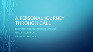A PERSONAL JOURNEY
THROUGH CALL
COMPUTER-ASSISTED LANGUAGE LEARNING
TERESA MACKINNON
@WARWICKLANGUAGE
 