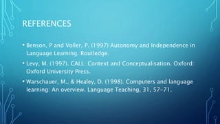REFERENCES
• Benson, P and Voller, P. (1997) Autonomy and Independence in
Language Learning. Routledge.
• Levy, M. (1997). CALL: Context and Conceptualisation. Oxford:
Oxford University Press.
• Warschauer, M., & Healey, D. (1998). Computers and language
learning: An overview. Language Teaching, 31, 57-71.
 