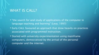 WHAT IS CALL?
• "the search for and study of applications of the computer in
language teaching and learning“ (Levy, 1997)
• Early CALL favoured an approach that drew heavily on practices
associated with programmed instruction.
• Started with university experimentation using mainframe
computers, democratised by the arrival of the personal
computer and the internet.
 