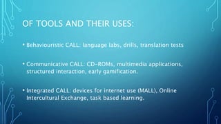 OF TOOLS AND THEIR USES:
• Behaviouristic CALL: language labs, drills, translation tests
• Communicative CALL: CD-ROMs, multimedia applications,
structured interaction, early gamification.
• Integrated CALL: devices for internet use (MALL), Online
Intercultural Exchange, task based learning.
 