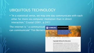 UBIQUITOUS TECHNOLOGY
• "In a statistical sense, we may one day communicate with each
other far more via computer mediation than in direct
interaction.” Crystal (2001, p.241)
The internet is “ a communication space through which people
can communicate” Tim Berners-Lee.
 
